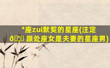 *
座zui
默契的星座(注定 🦈 跟处座女是夫妻的星座男)